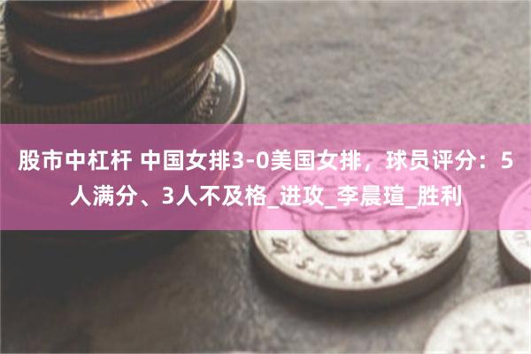 股市中杠桿 中國女排3-0美國女排，球員評分：5人滿分、3人不及格_進攻_李晨瑄_勝利